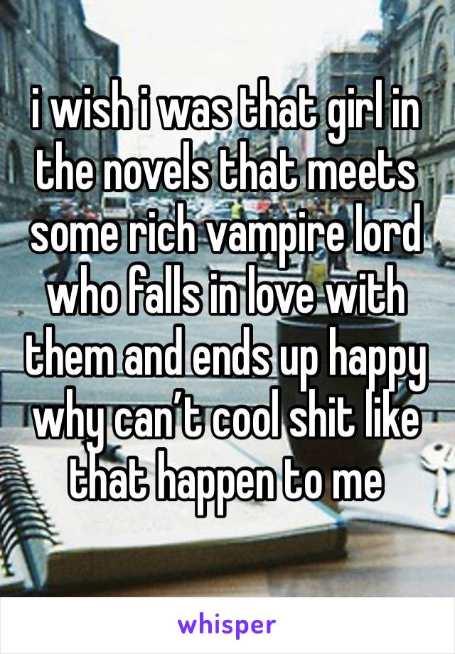 i wish i was that girl in the novels that meets some rich vampire lord who falls in love with them and ends up happy why can’t cool shit like that happen to me