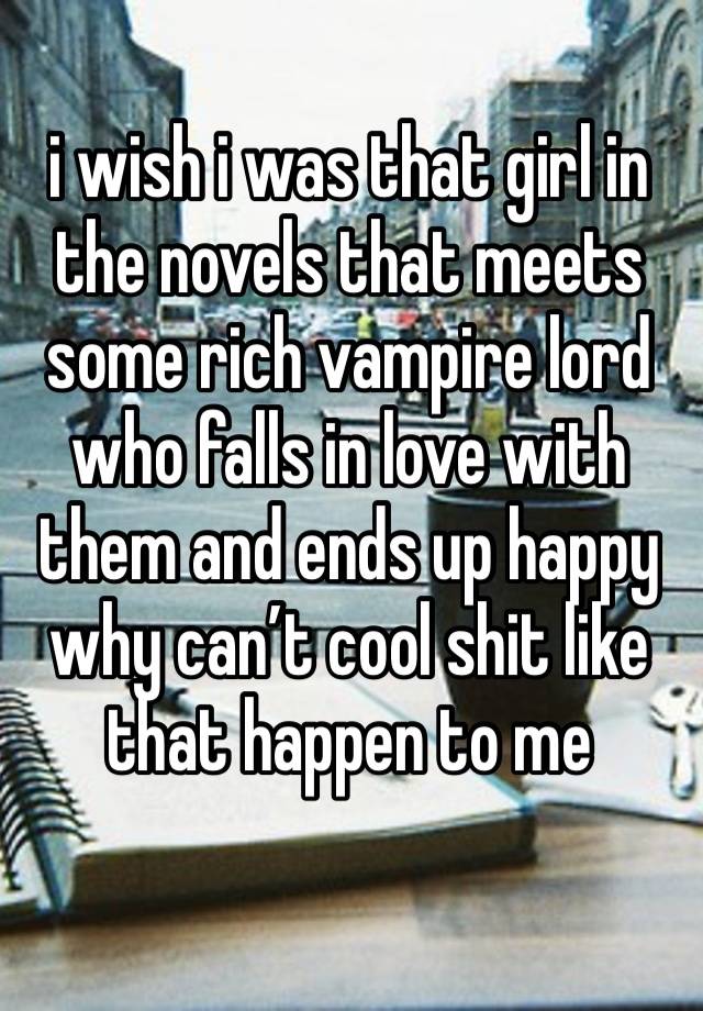 i wish i was that girl in the novels that meets some rich vampire lord who falls in love with them and ends up happy why can’t cool shit like that happen to me