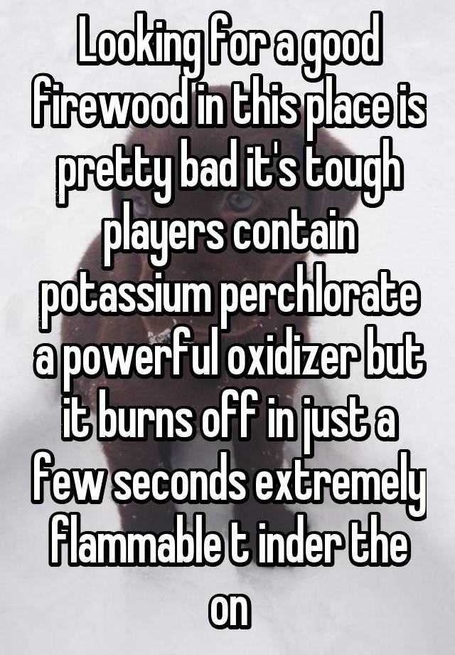 Looking for a good firewood in this place is pretty bad it's tough players contain potassium perchlorate a powerful oxidizer but it burns off in just a few seconds extremely flammable t inder the on