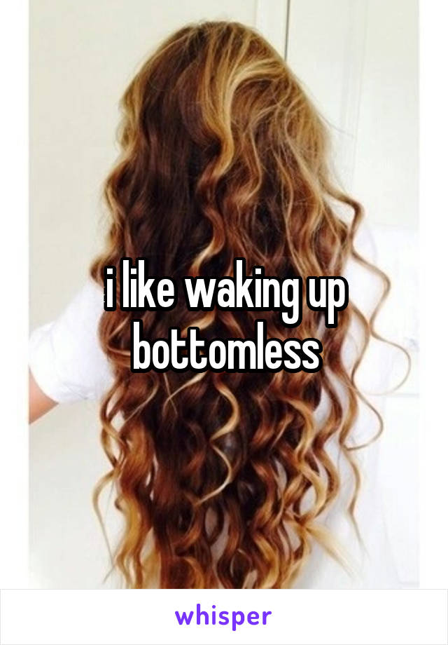 i like waking up bottomless