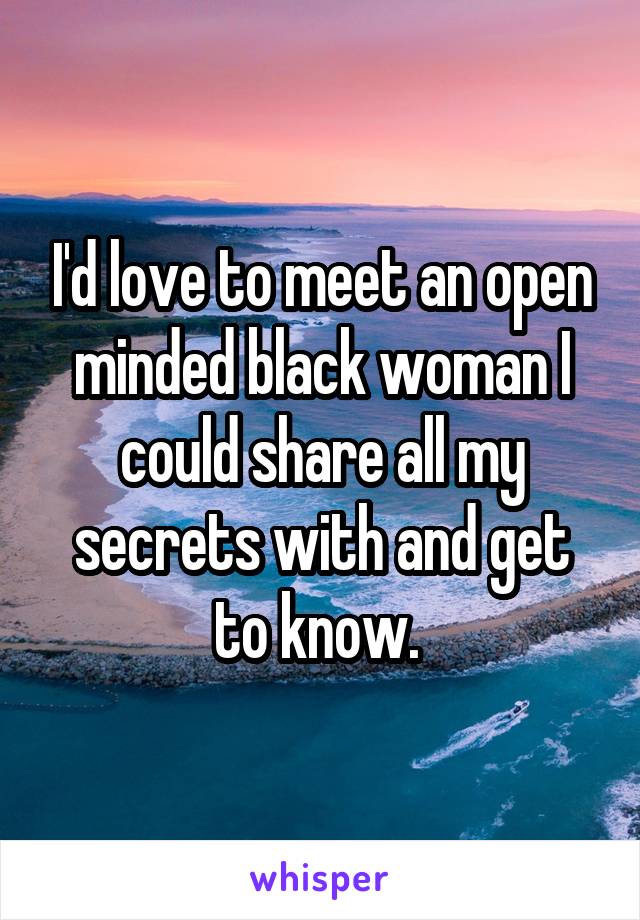 I'd love to meet an open minded black woman I could share all my secrets with and get to know. 