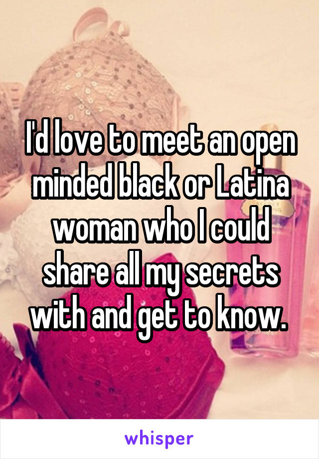 I'd love to meet an open minded black or Latina woman who I could share all my secrets with and get to know. 