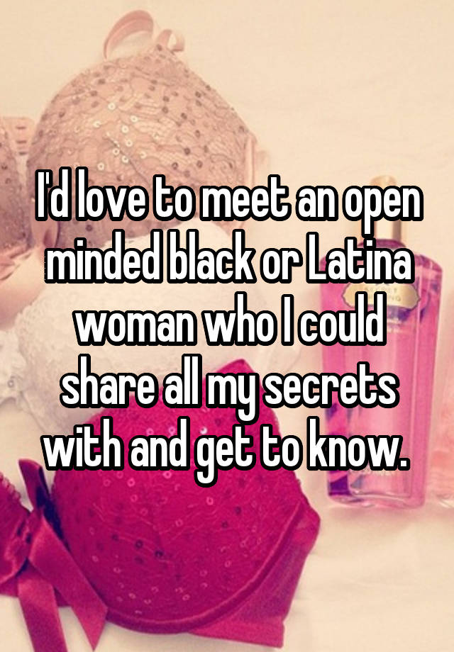 I'd love to meet an open minded black or Latina woman who I could share all my secrets with and get to know. 