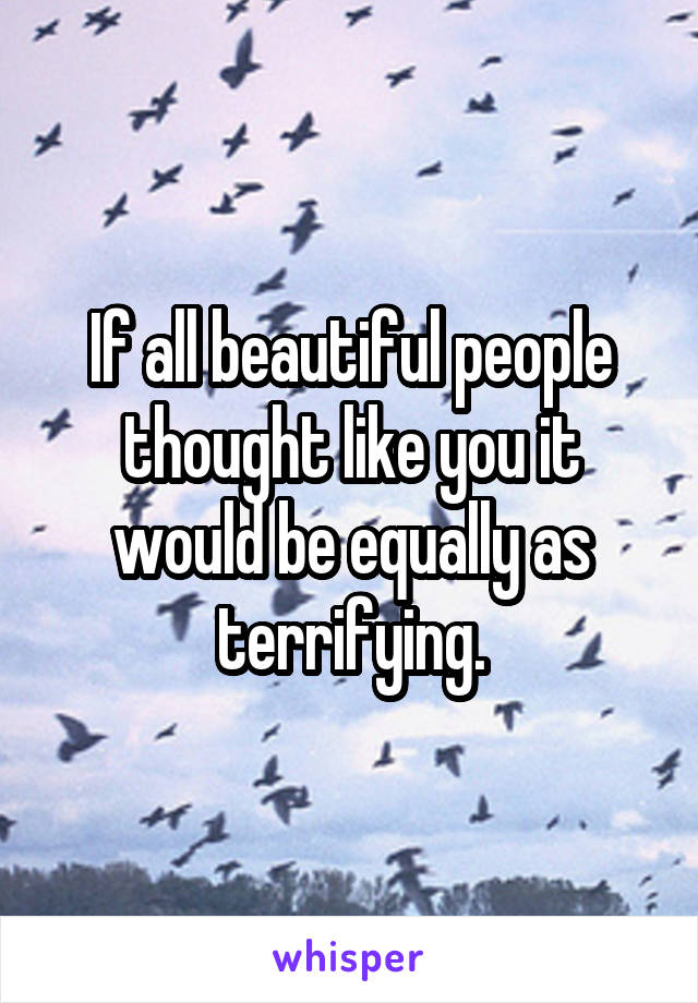 If all beautiful people thought like you it would be equally as terrifying.