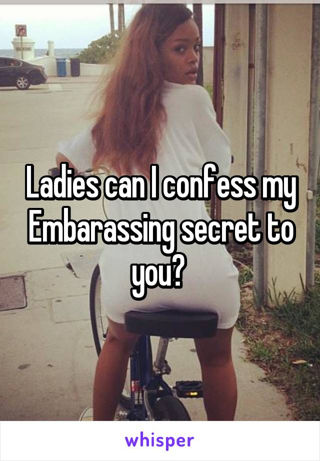 Ladies can I confess my Embarassing secret to you? 