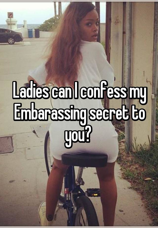 Ladies can I confess my Embarassing secret to you? 