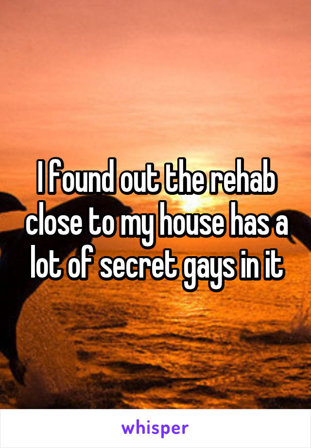 I found out the rehab close to my house has a lot of secret gays in it