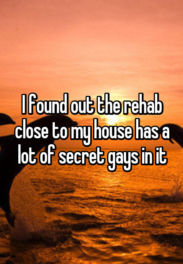 I found out the rehab close to my house has a lot of secret gays in it