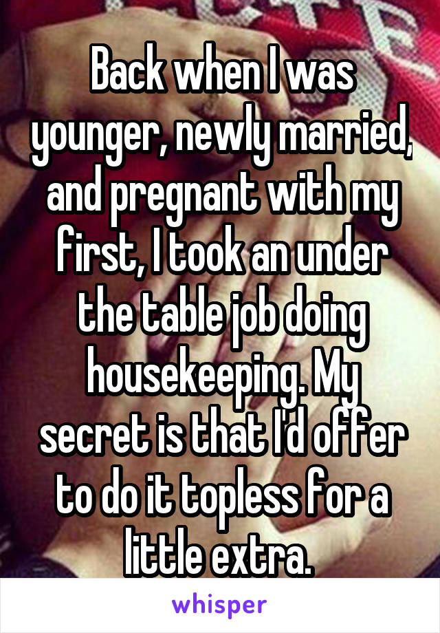 
Back when I was younger, newly married, and pregnant with my first, I took an under the table job doing housekeeping. My secret is that I'd offer to do it topless for a little extra. 