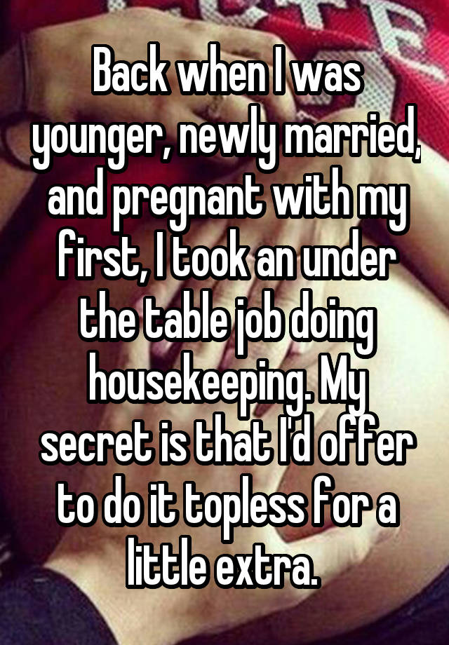 
Back when I was younger, newly married, and pregnant with my first, I took an under the table job doing housekeeping. My secret is that I'd offer to do it topless for a little extra. 