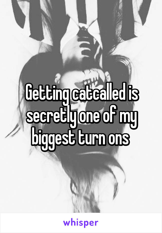 Getting catcalled is secretly one of my biggest turn ons 