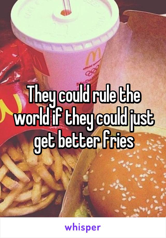 They could rule the world if they could just get better fries