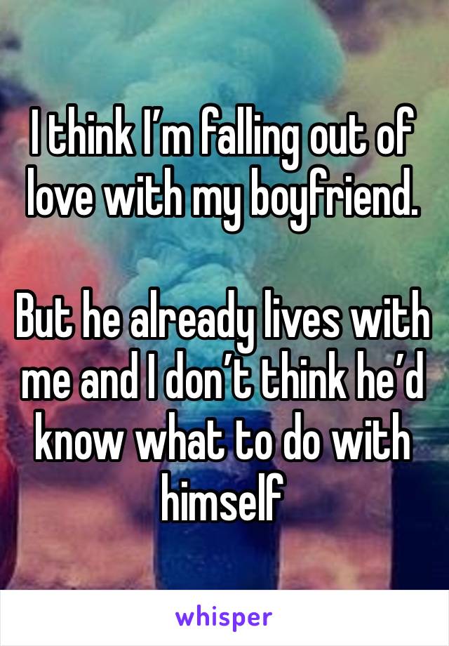 I think I’m falling out of love with my boyfriend. 

But he already lives with me and I don’t think he’d know what to do with himself 