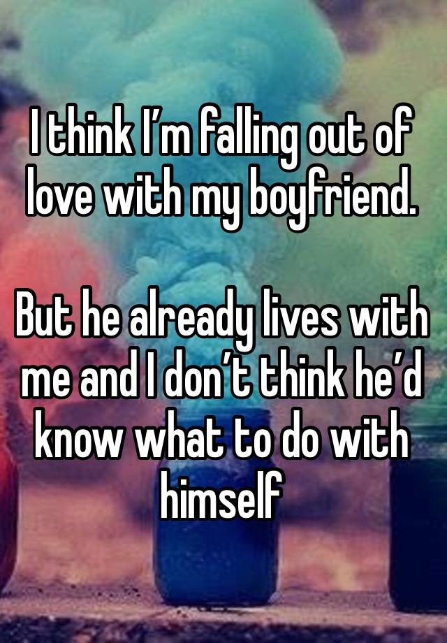 I think I’m falling out of love with my boyfriend. 

But he already lives with me and I don’t think he’d know what to do with himself 