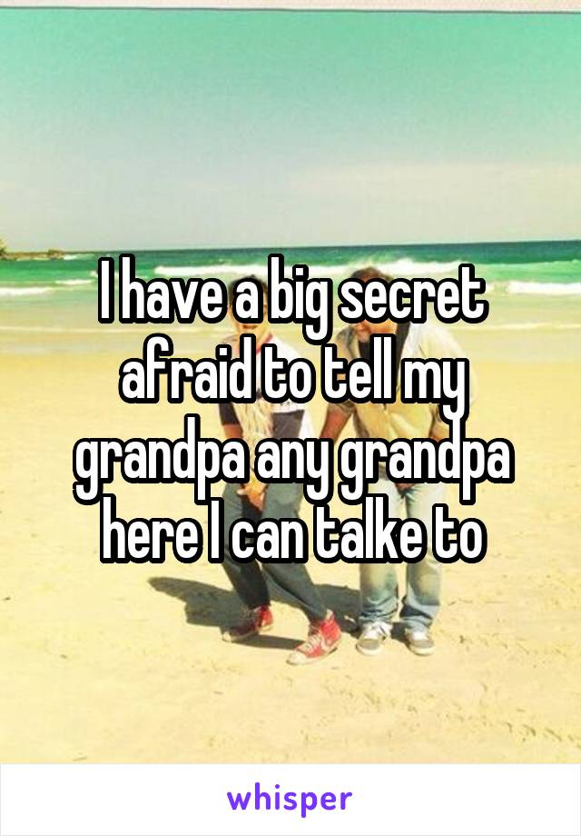 I have a big secret afraid to tell my grandpa any grandpa here I can talke to