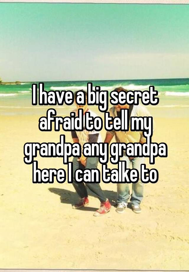 I have a big secret afraid to tell my grandpa any grandpa here I can talke to