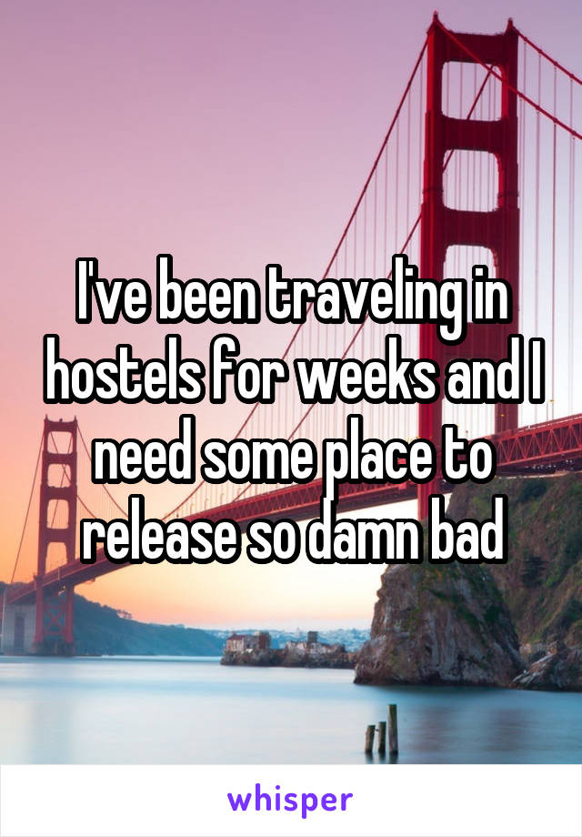 I've been traveling in hostels for weeks and I need some place to release so damn bad