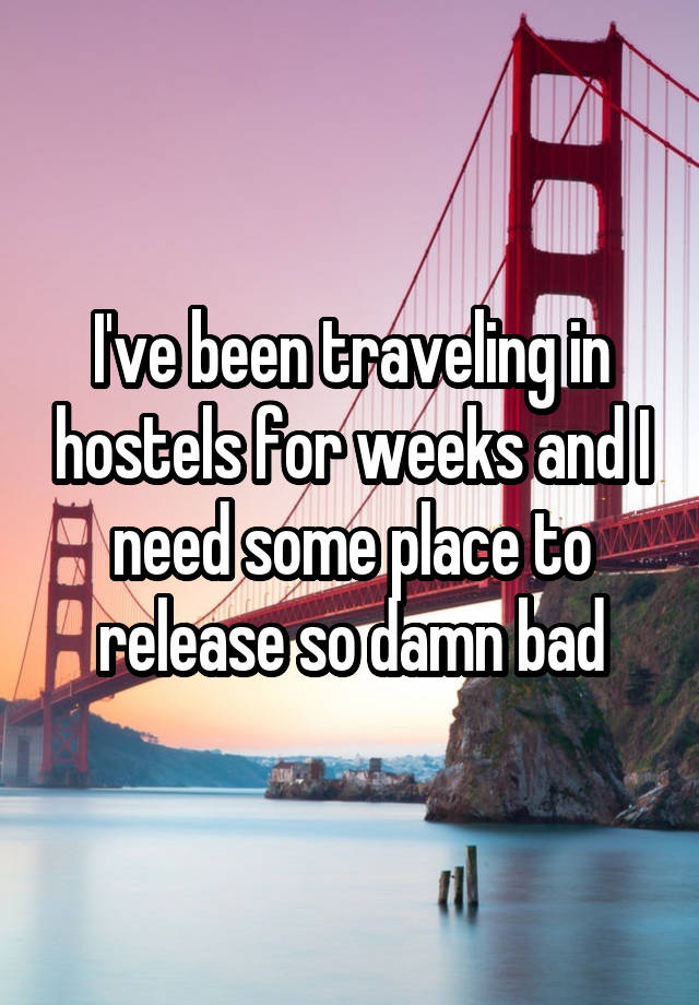 I've been traveling in hostels for weeks and I need some place to release so damn bad