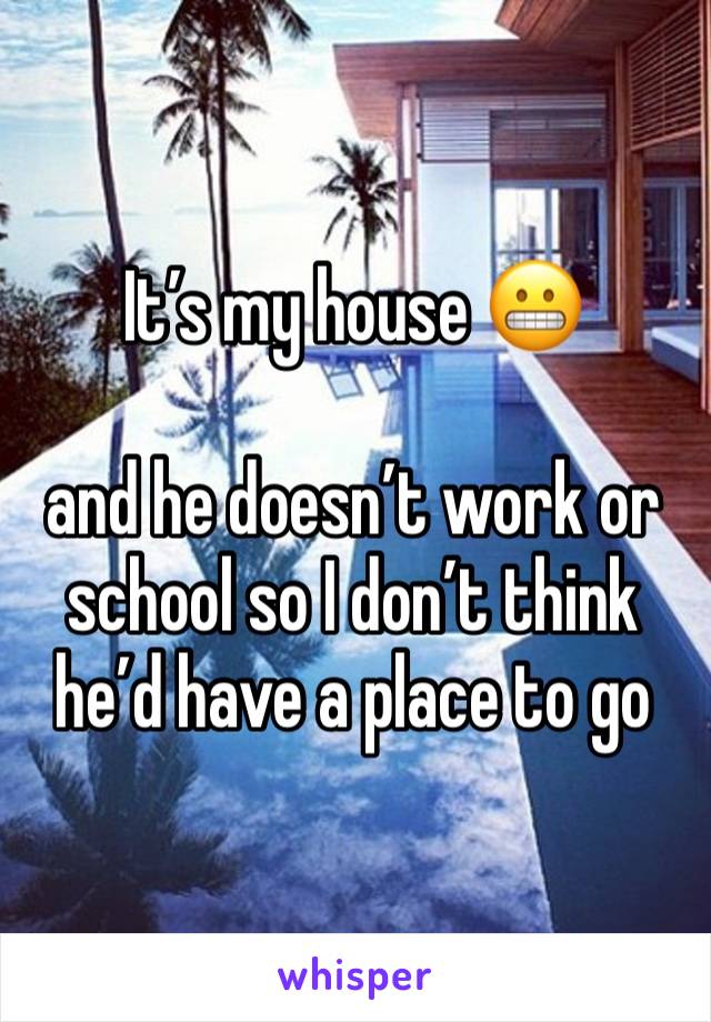 It’s my house 😬

and he doesn’t work or school so I don’t think he’d have a place to go