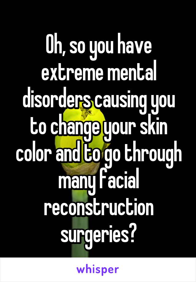 Oh, so you have extreme mental disorders causing you to change your skin color and to go through many facial reconstruction surgeries?