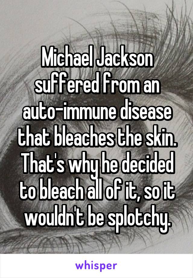 Michael Jackson suffered from an auto-immune disease that bleaches the skin. That's why he decided to bleach all of it, so it wouldn't be splotchy.