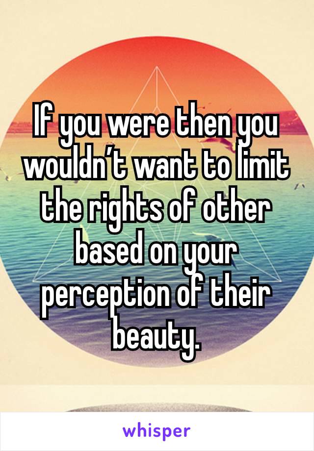 If you were then you wouldn’t want to limit the rights of other based on your perception of their beauty.