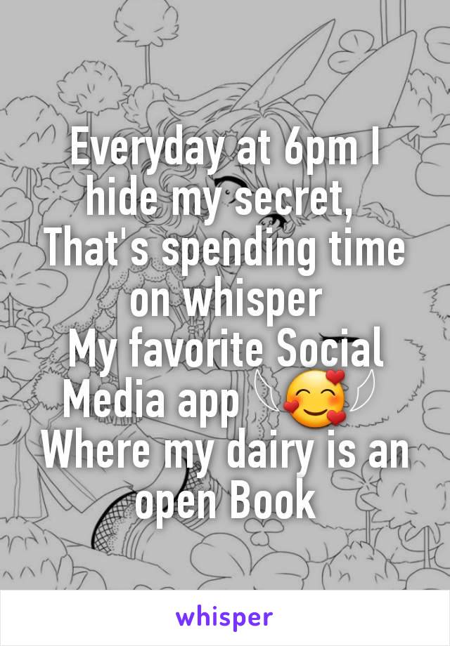 Everyday at 6pm I hide my secret, 
That's spending time on whisper
My favorite Social Media app 𓆩🥰𓆪 
Where my dairy is an open Book