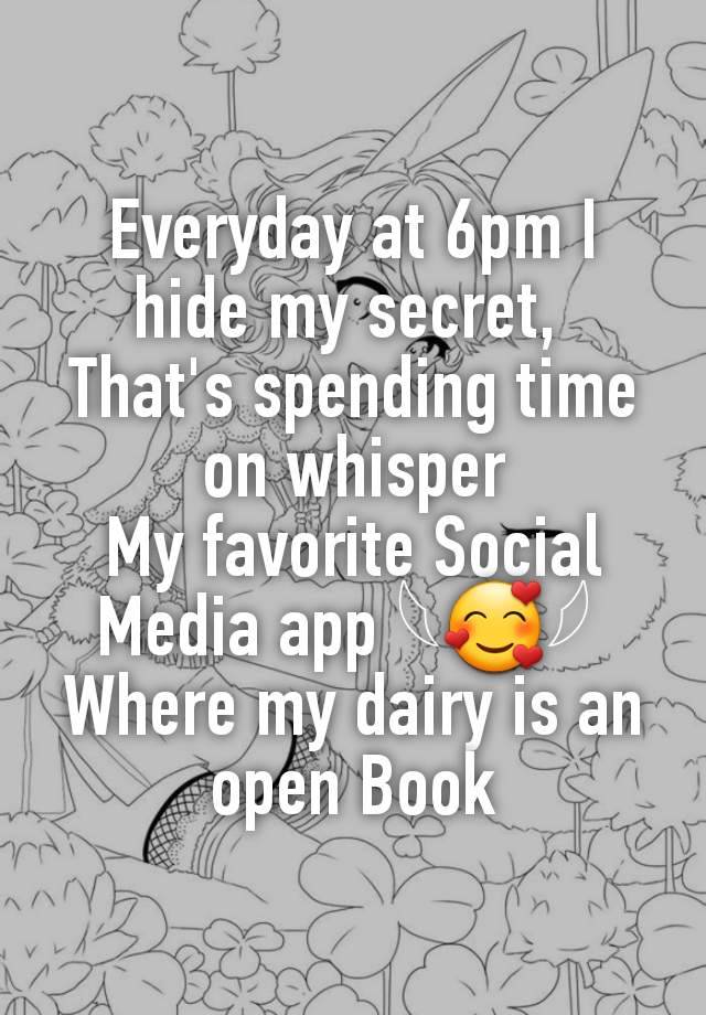 Everyday at 6pm I hide my secret, 
That's spending time on whisper
My favorite Social Media app 𓆩🥰𓆪 
Where my dairy is an open Book