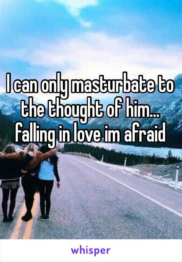 I can only masturbate to the thought of him…falling in love im afraid 