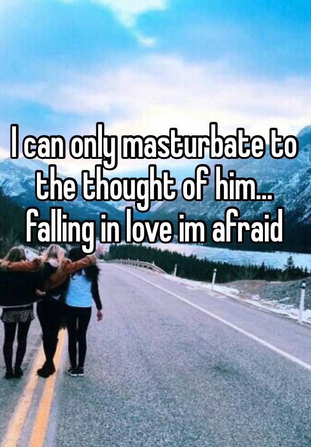 I can only masturbate to the thought of him…falling in love im afraid 