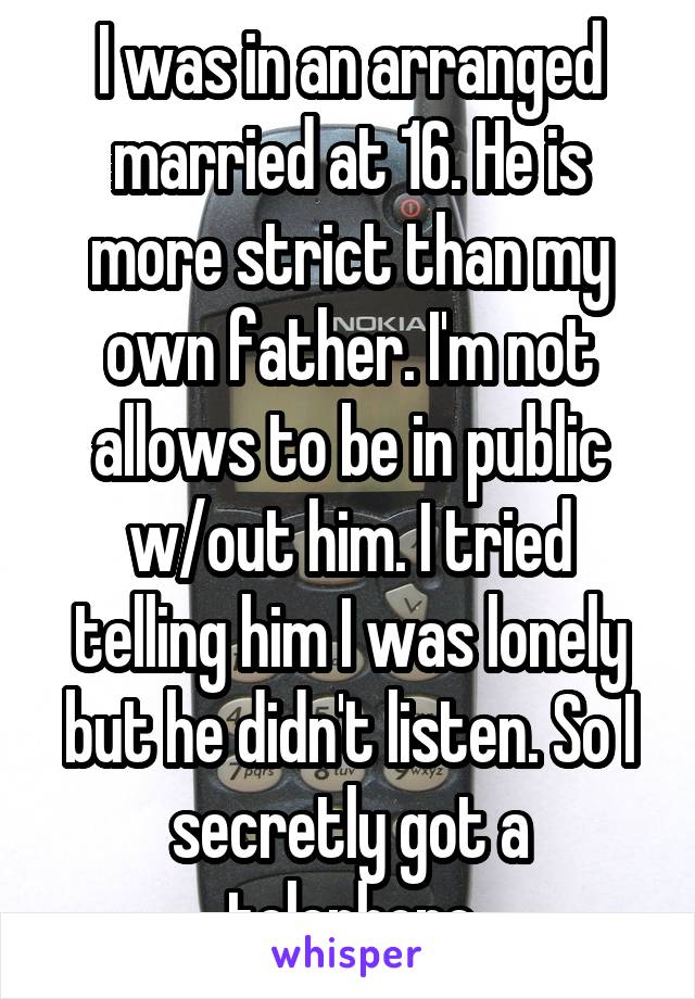 I was in an arranged married at 16. He is more strict than my own father. I'm not allows to be in public w/out him. I tried telling him I was lonely but he didn't listen. So I secretly got a telephone