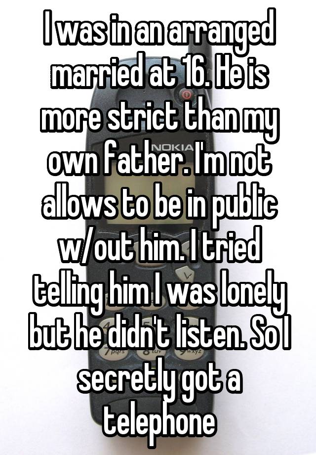 I was in an arranged married at 16. He is more strict than my own father. I'm not allows to be in public w/out him. I tried telling him I was lonely but he didn't listen. So I secretly got a telephone