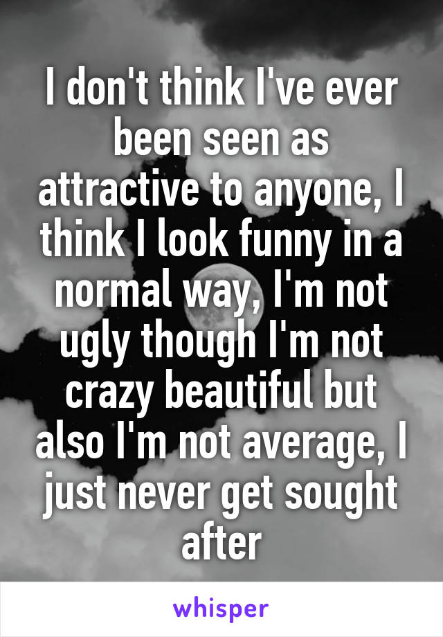 I don't think I've ever been seen as attractive to anyone, I think I look funny in a normal way, I'm not ugly though I'm not crazy beautiful but also I'm not average, I just never get sought after