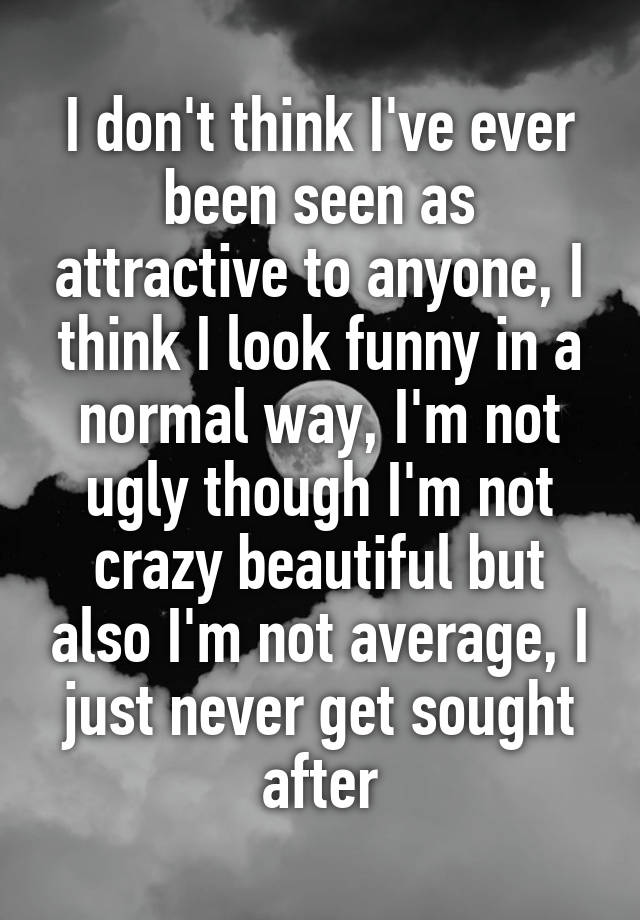 I don't think I've ever been seen as attractive to anyone, I think I look funny in a normal way, I'm not ugly though I'm not crazy beautiful but also I'm not average, I just never get sought after