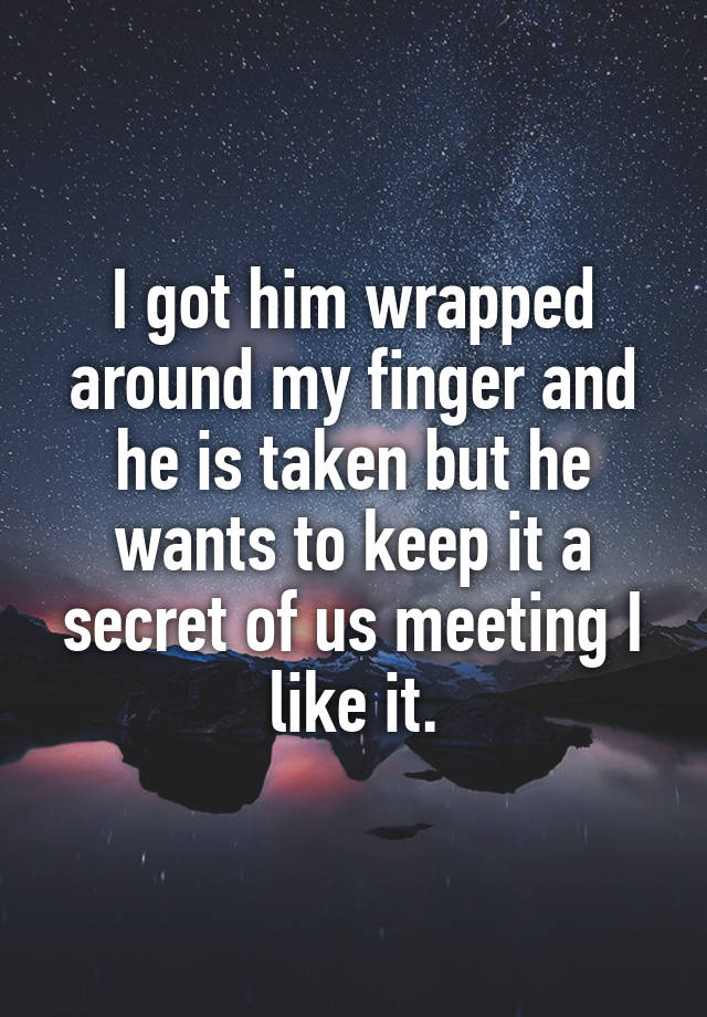 I got him wrapped around my finger and he is taken but he wants to keep it a secret of us meeting I like it.