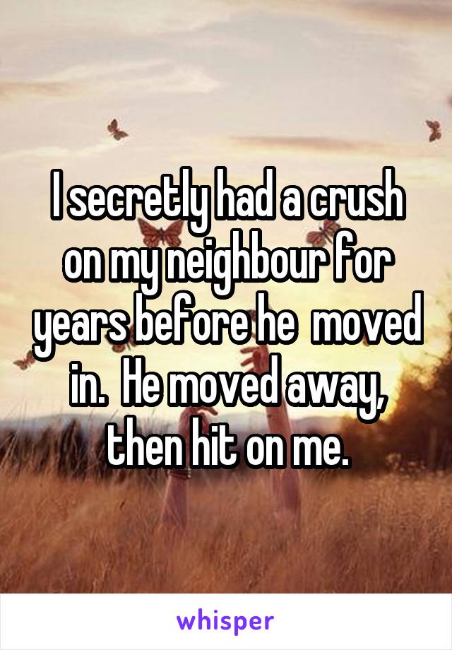 I secretly had a crush on my neighbour for years before he  moved in.  He moved away, then hit on me.