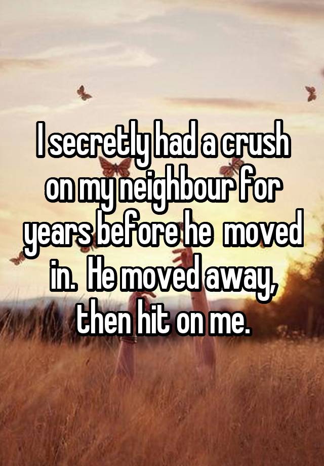 I secretly had a crush on my neighbour for years before he  moved in.  He moved away, then hit on me.