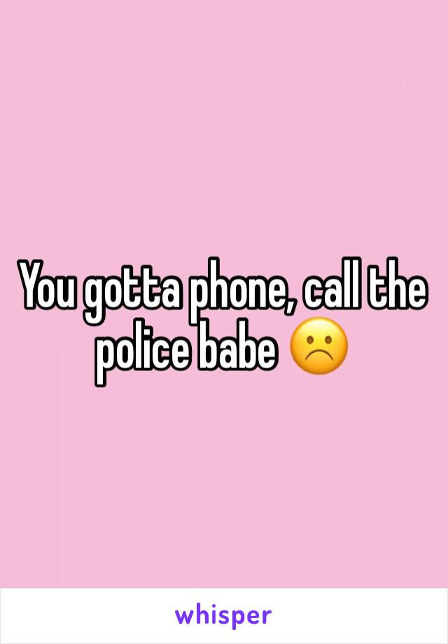 You gotta phone, call the police babe ☹️