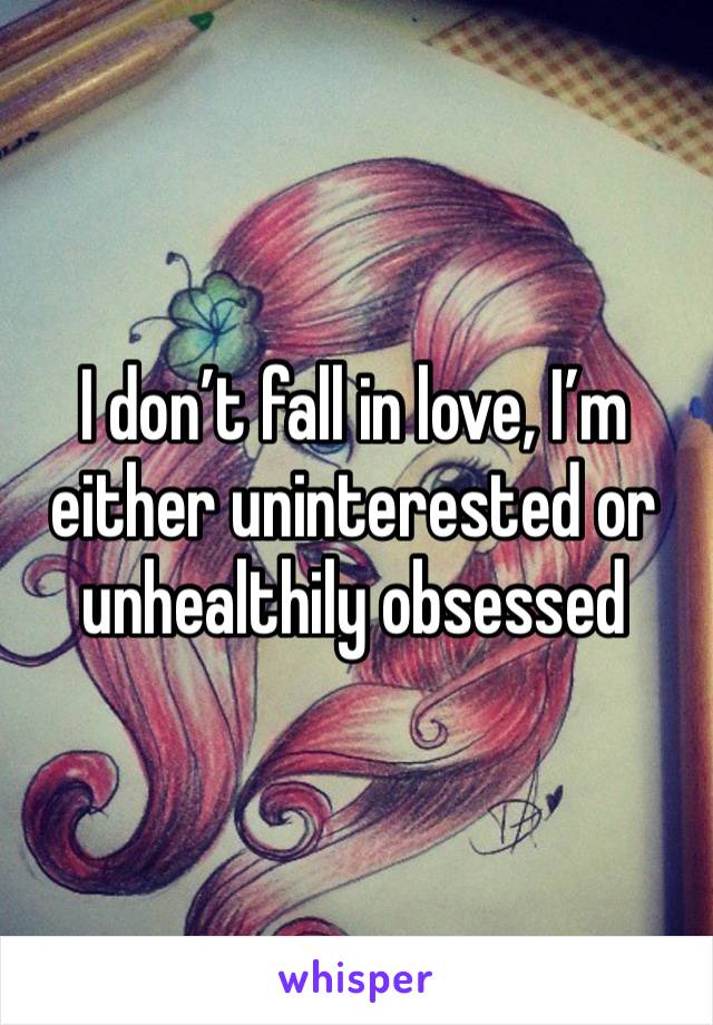 I don’t fall in love, I’m either uninterested or unhealthily obsessed 