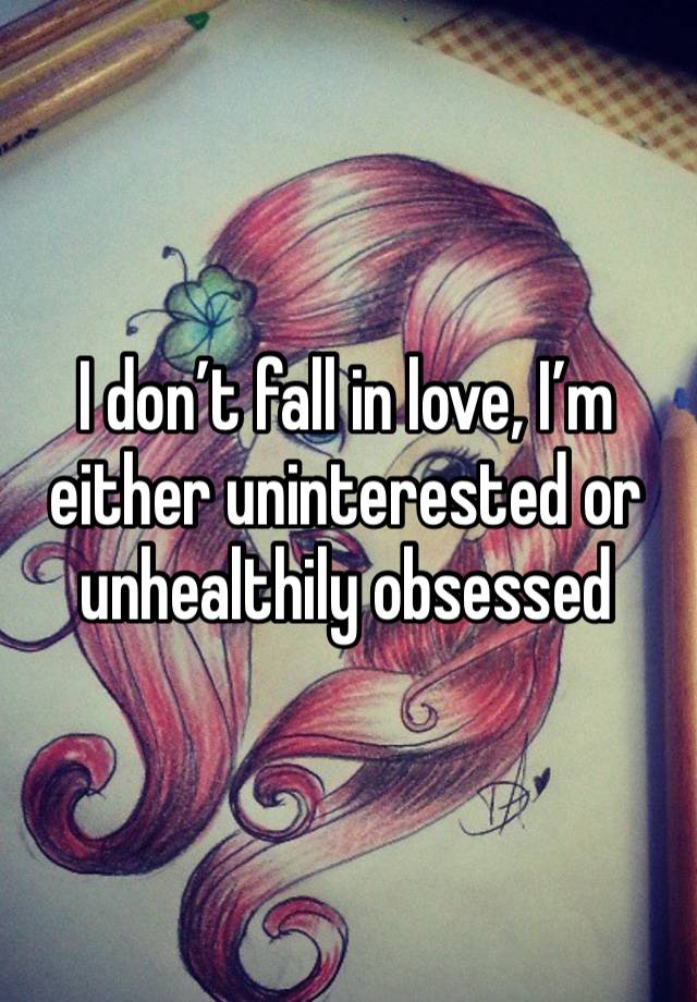 I don’t fall in love, I’m either uninterested or unhealthily obsessed 