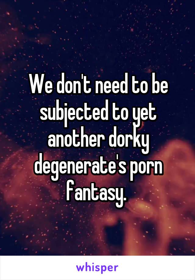 We don't need to be subjected to yet another dorky degenerate's porn fantasy. 