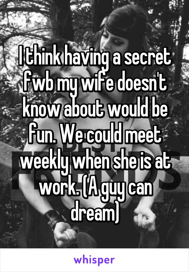 I think having a secret fwb my wife doesn't know about would be fun. We could meet weekly when she is at work. (A guy can dream)