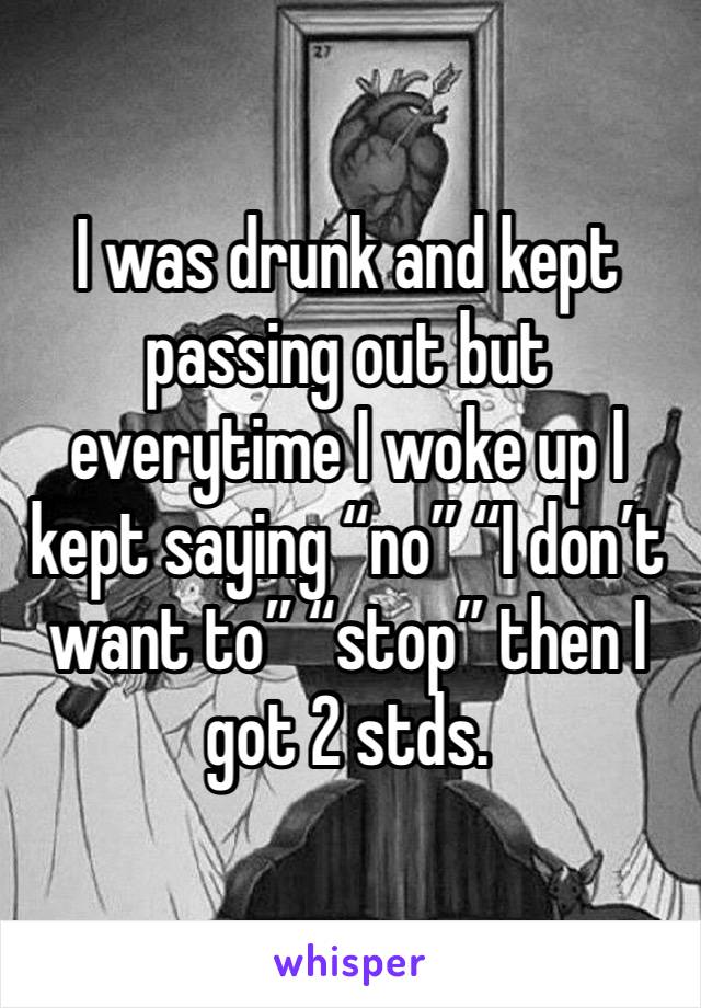 I was drunk and kept passing out but everytime I woke up I kept saying “no” “I don’t want to” “stop” then I got 2 stds. 