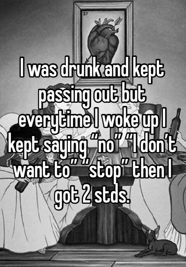 I was drunk and kept passing out but everytime I woke up I kept saying “no” “I don’t want to” “stop” then I got 2 stds. 