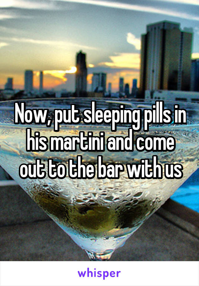 Now, put sleeping pills in his martini and come out to the bar with us