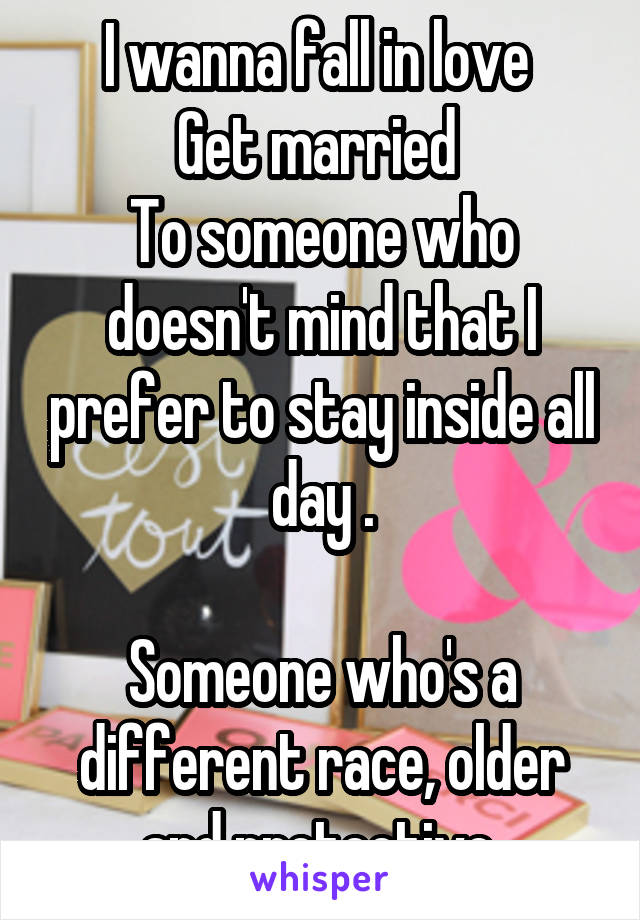 I wanna fall in love 
Get married 
To someone who doesn't mind that I prefer to stay inside all day .

Someone who's a different race, older and protective 