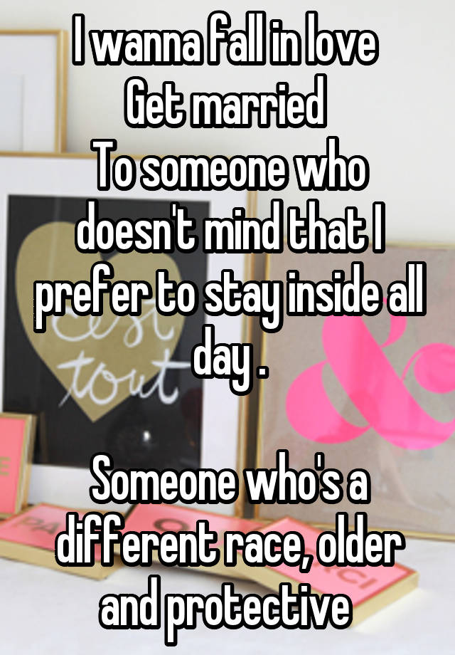 I wanna fall in love 
Get married 
To someone who doesn't mind that I prefer to stay inside all day .

Someone who's a different race, older and protective 