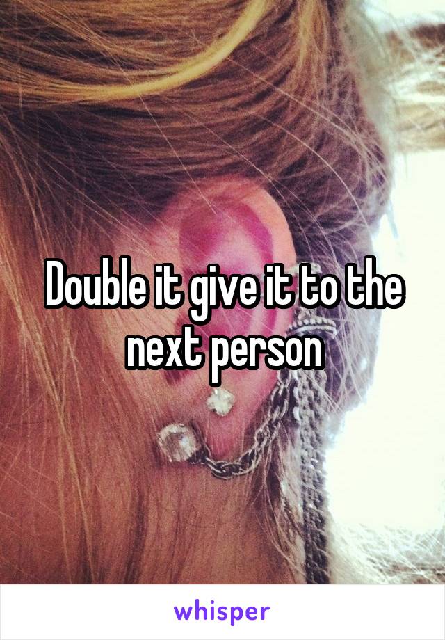 Double it give it to the next person