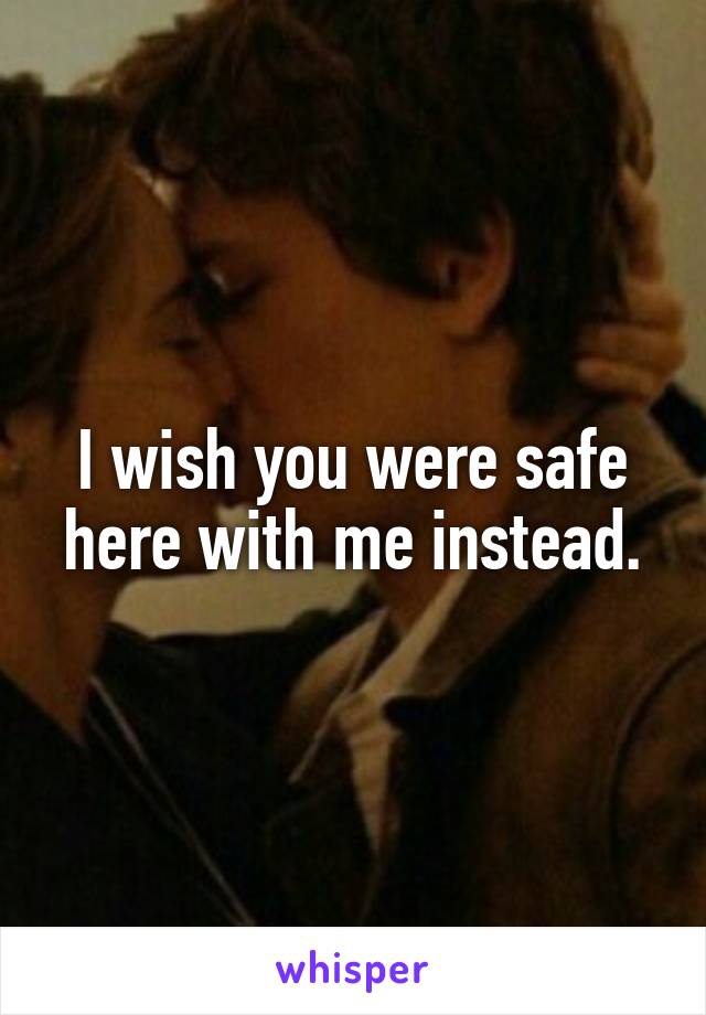 I wish you were safe here with me instead.