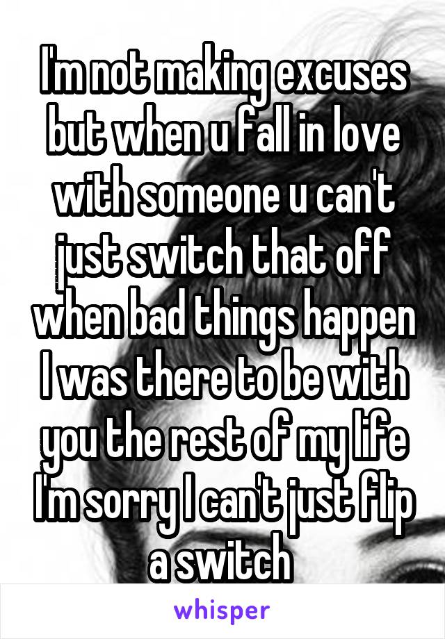 I'm not making excuses but when u fall in love with someone u can't just switch that off when bad things happen I was there to be with you the rest of my life I'm sorry I can't just flip a switch 